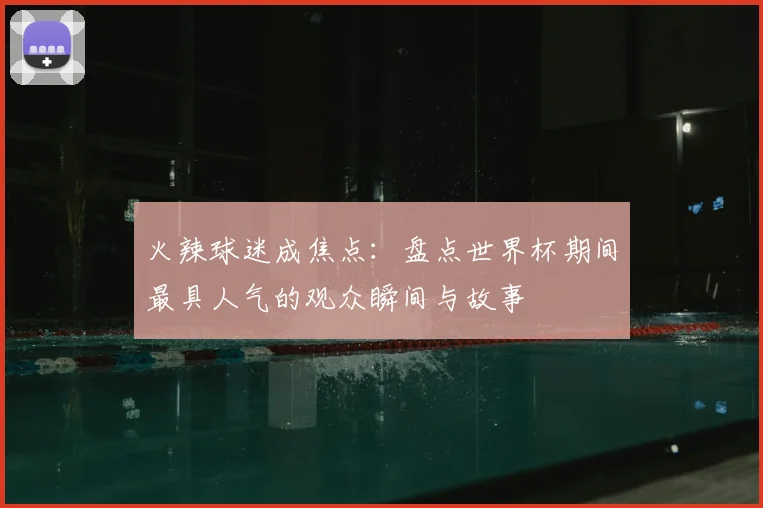 火辣球迷成焦点：盘点世界杯期间最具人气的观众瞬间与故事