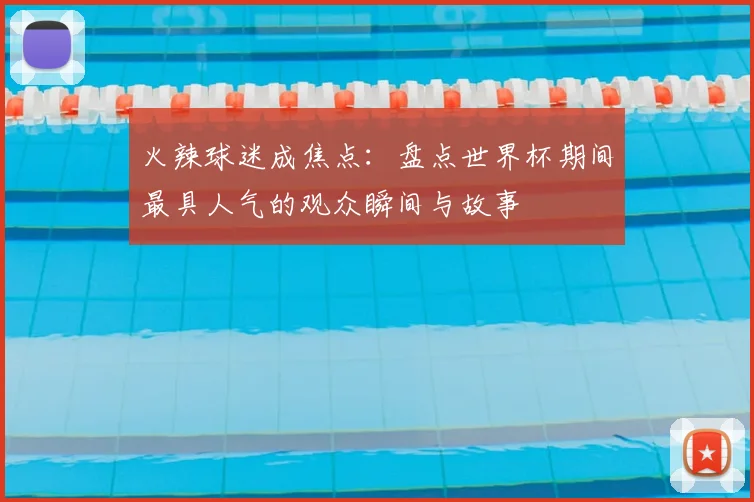 火辣球迷成焦点：盘点世界杯期间最具人气的观众瞬间与故事