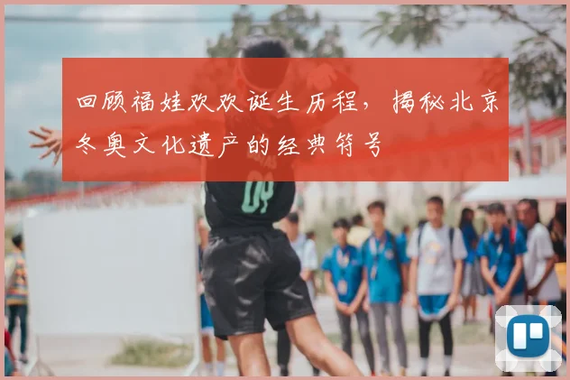 回顾福娃欢欢诞生历程，揭秘北京冬奥文化遗产的经典符号