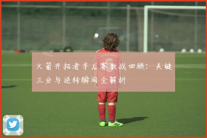 火箭开拓者季后赛激战回顾：关键三分与逆转瞬间全解析